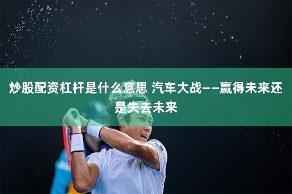 炒股配资杠杆是什么意思 汽车大战——赢得未来还是失去未来