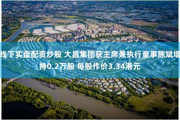 线下实盘配资炒股 大昌集团获主席兼执行董事陈斌增持0.2万股 每股作价3.34港元