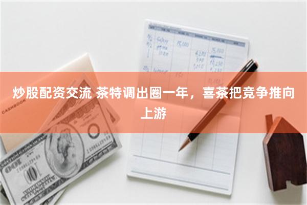 炒股配资交流 茶特调出圈一年，喜茶把竞争推向上游