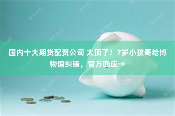 国内十大期货配资公司 太顶了！7岁小孩哥给博物馆纠错，官方回应→