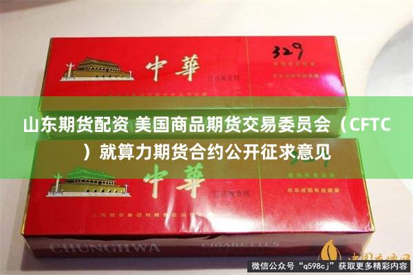 山东期货配资 美国商品期货交易委员会（CFTC）就算力期货合约公开征求意见