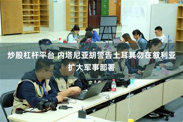 炒股杠杆平台 内塔尼亚胡警告土耳其勿在叙利亚扩大军事部署