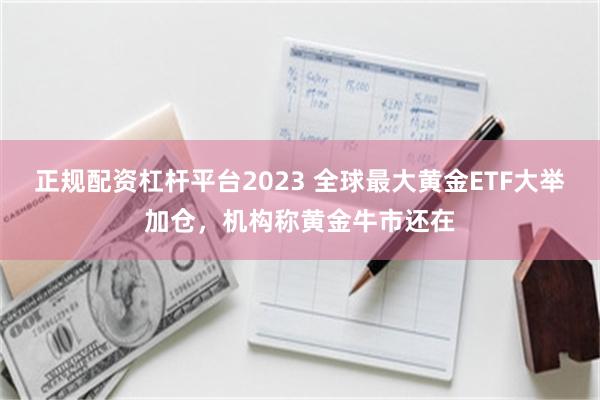 正规配资杠杆平台2023 全球最大黄金ETF大举加仓，机构称黄金牛市还在