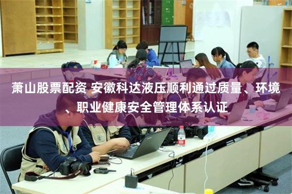 萧山股票配资 安徽科达液压顺利通过质量、环境、职业健康安全管理体系认证