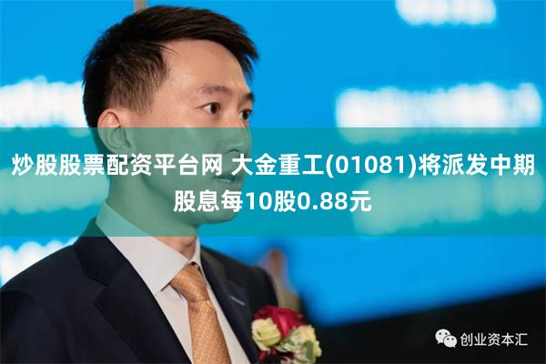 炒股股票配资平台网 大金重工(01081)将派发中期股息每10股0.88元