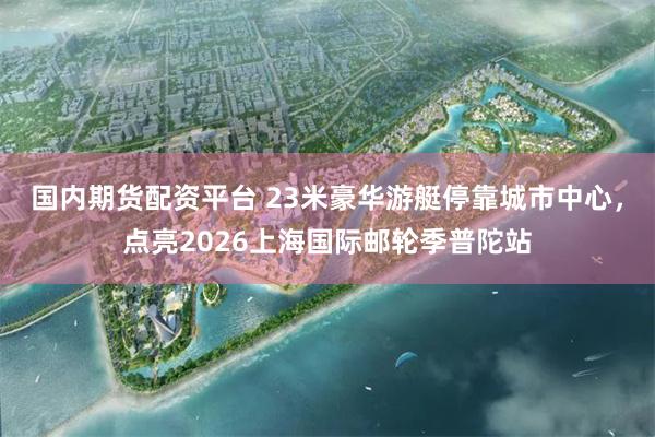 国内期货配资平台 23米豪华游艇停靠城市中心,点亮2026上海国际邮轮季普陀站