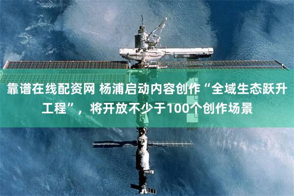 靠谱在线配资网 杨浦启动内容创作“全域生态跃升工程”，将开放不少于100个创作场景