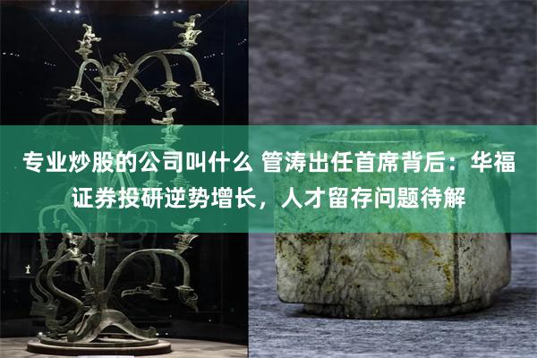 专业炒股的公司叫什么 管涛出任首席背后：华福证券投研逆势增长，人才留存问题待解