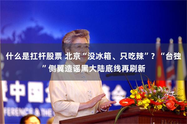 什么是扛杆股票 北京“没冰箱、只吃辣”？“台独”侧翼造谣黑大陆底线再刷新