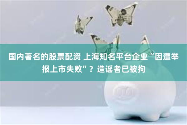 国内著名的股票配资 上海知名平台企业“因遭举报上市失败”？造谣者已被拘