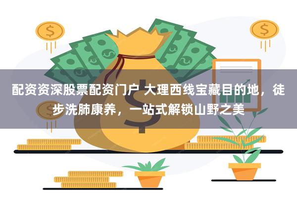 配资资深股票配资门户 大理西线宝藏目的地，徒步洗肺康养，一站式解锁山野之美