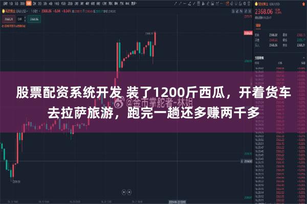 股票配资系统开发 装了1200斤西瓜，开着货车去拉萨旅游，跑完一趟还多赚两千多