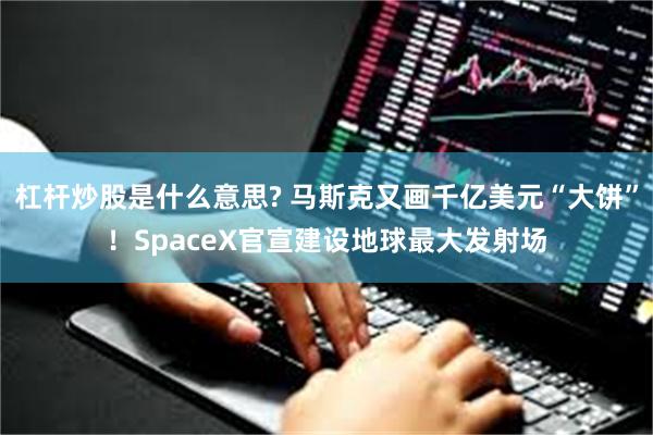 杠杆炒股是什么意思? 马斯克又画千亿美元“大饼”！SpaceX官宣建设地球最大发射场