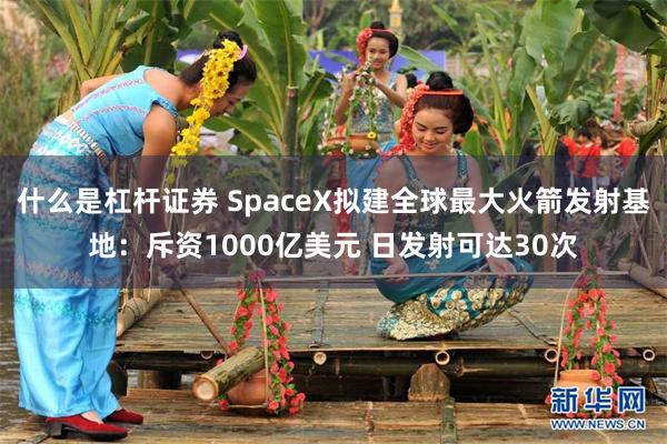 什么是杠杆证券 SpaceX拟建全球最大火箭发射基地：斥资1000亿美元 日发射可达30次