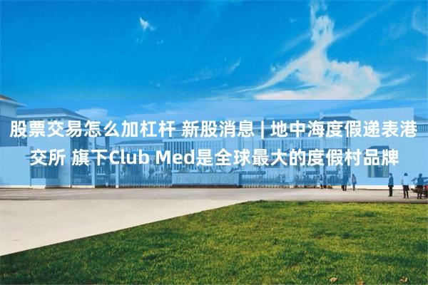 股票交易怎么加杠杆 新股消息 | 地中海度假递表港交所 旗下Club Med是全球最大的度假村品牌