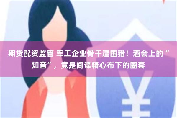 期货配资监管 军工企业骨干遭围猎！酒会上的“知音”，竟是间谍精心布下的圈套