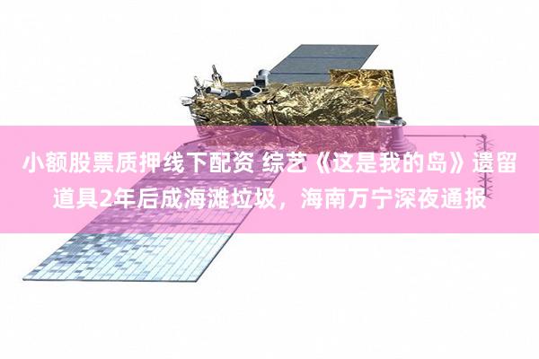 小额股票质押线下配资 综艺《这是我的岛》遗留道具2年后成海滩垃圾，海南万宁深夜通报