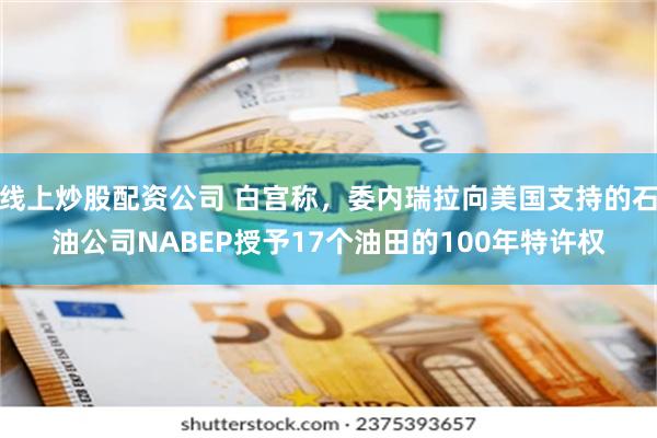 线上炒股配资公司 白宫称，委内瑞拉向美国支持的石油公司NABEP授予17个油田的100年特许权
