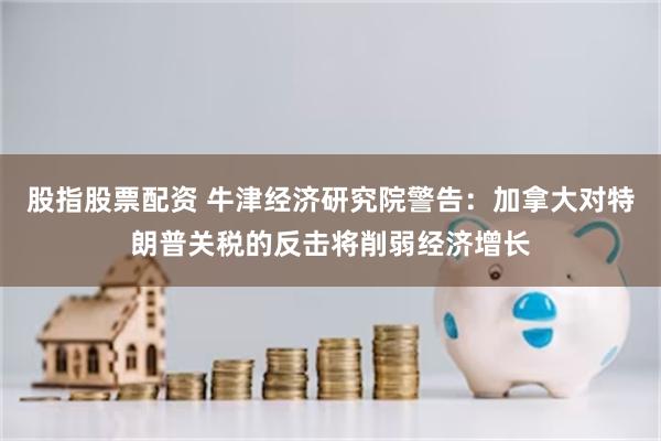 股指股票配资 牛津经济研究院警告：加拿大对特朗普关税的反击将削弱经济增长
