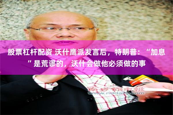 股票杠杆配资 沃什鹰派发言后，特朗普：“加息”是荒谬的，沃什会做他必须做的事