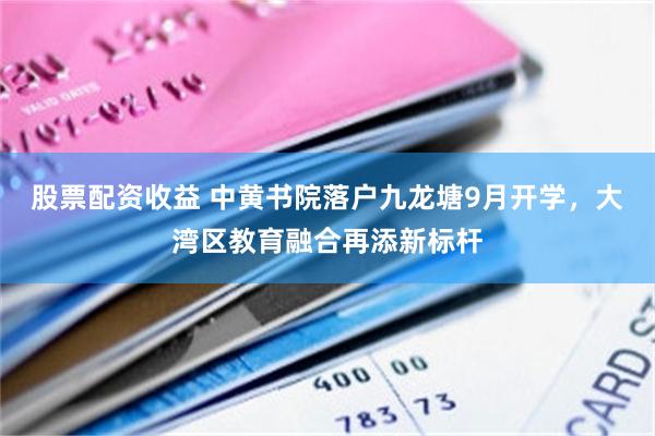 股票配资收益 中黄书院落户九龙塘9月开学，大湾区教育融合再添新标杆