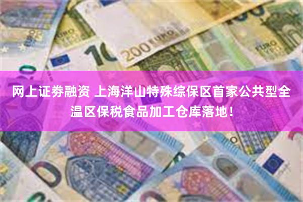 网上证劵融资 上海洋山特殊综保区首家公共型全温区保税食品加工仓库落地！