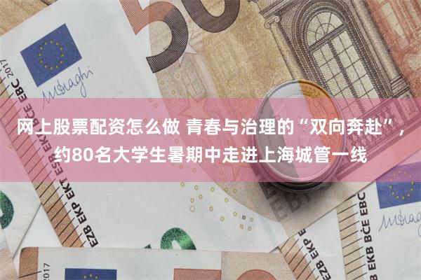 网上股票配资怎么做 青春与治理的“双向奔赴”,约80名大学生暑期中走进上海城管一线