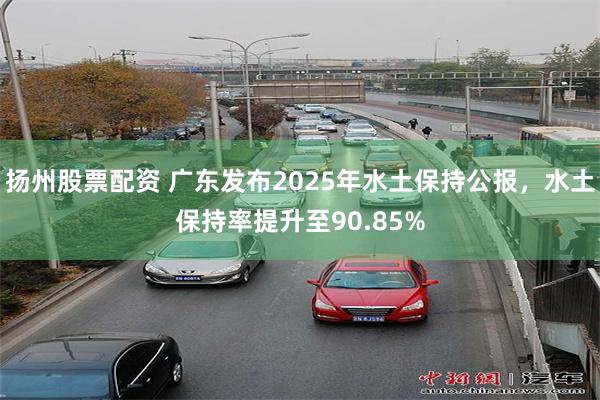 扬州股票配资 广东发布2025年水土保持公报，水土保持率提升至90.85%