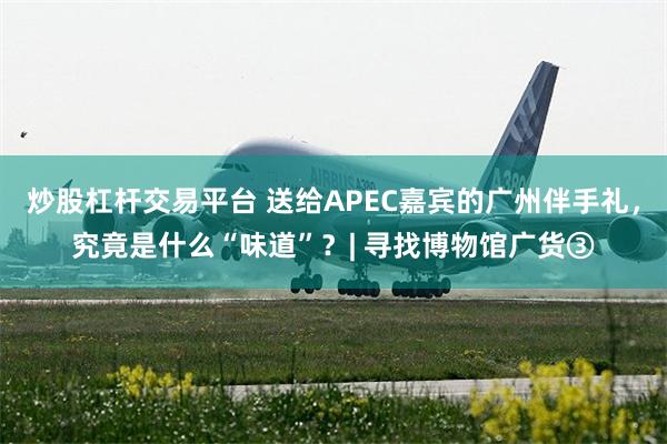 炒股杠杆交易平台 送给APEC嘉宾的广州伴手礼，究竟是什么“味道”？| 寻找博物馆广货③