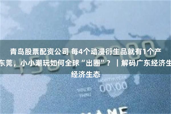 青岛股票配资公司 每4个动漫衍生品就有1个产自东莞，小小潮玩如何全球“出圈”？｜解码广东经济生态