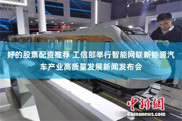 好的股票配资推荐 工信部举行智能网联新能源汽车产业高质量发展新闻发布会