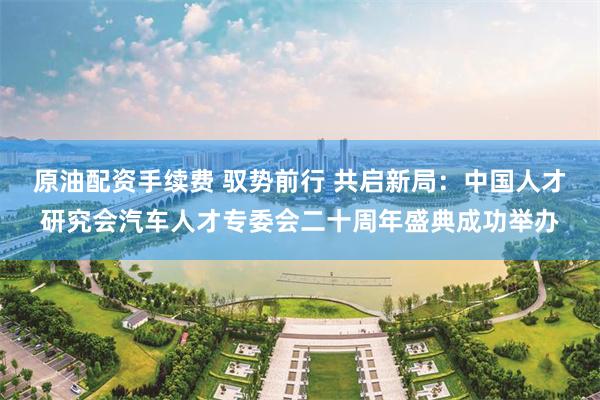 原油配资手续费 驭势前行 共启新局：中国人才研究会汽车人才专委会二十周年盛典成功举办