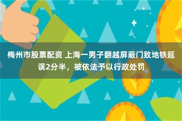 梅州市股票配资 上海一男子翻越屏蔽门致地铁延误2分半，被依法予以行政处罚