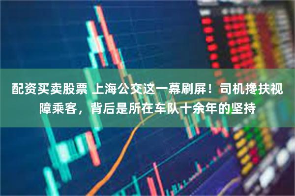配资买卖股票 上海公交这一幕刷屏！司机搀扶视障乘客，背后是所在车队十余年的坚持