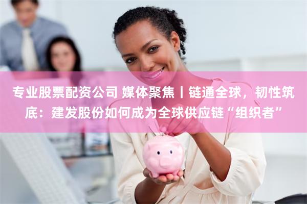 专业股票配资公司 媒体聚焦丨链通全球,韧性筑底:建发股份如何成为全球供应链“组织者”
