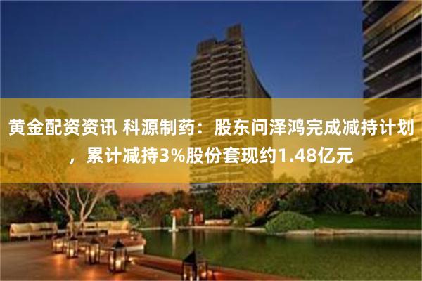 黄金配资资讯 科源制药:股东问泽鸿完成减持计划,累计减持3%股份套现约1.48亿元