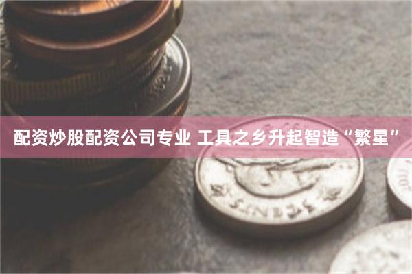 配资炒股配资公司专业 工具之乡升起智造“繁星”