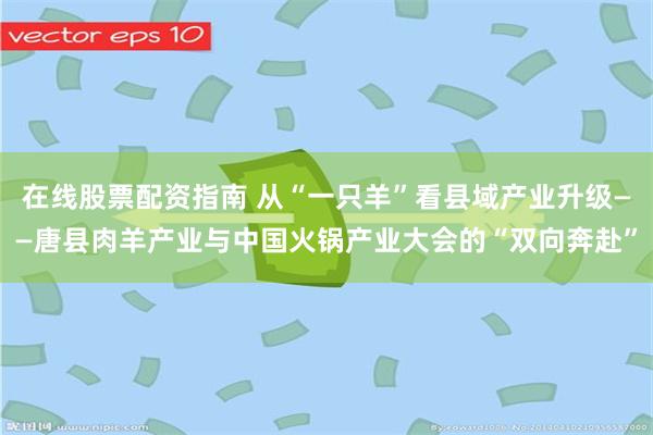 在线股票配资指南 从“一只羊”看县域产业升级——唐县肉羊产业与中国火锅产业大会的“双向奔赴”