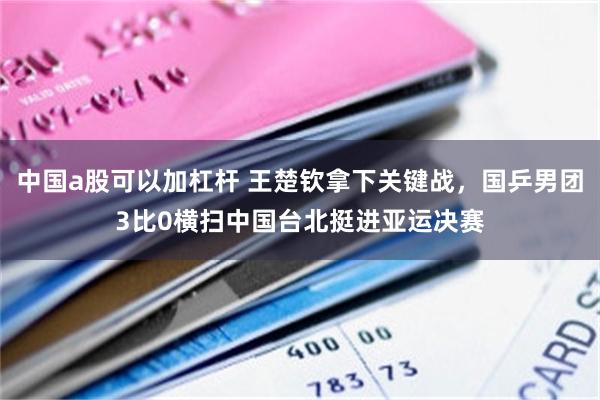 中国a股可以加杠杆 王楚钦拿下关键战,国乒男团3比0横扫中国台北挺进亚运决赛