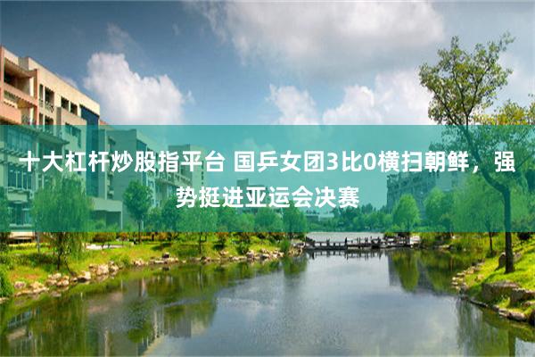 十大杠杆炒股指平台 国乒女团3比0横扫朝鲜，强势挺进亚运会决赛