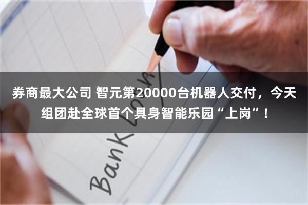 券商最大公司 智元第20000台机器人交付，今天组团赴全球首个具身智能乐园“上岗”！