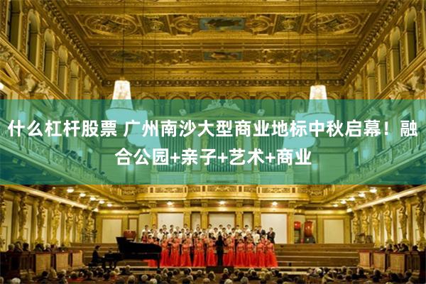 什么杠杆股票 广州南沙大型商业地标中秋启幕！融合公园+亲子+艺术+商业