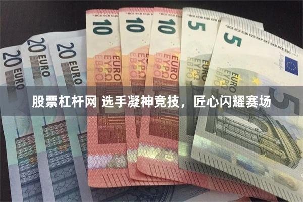 股票杠杆网 选手凝神竞技，匠心闪耀赛场