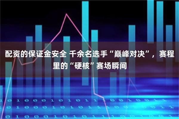 配资的保证金安全 千余名选手“巅峰对决”，赛程里的“硬核”赛场瞬间