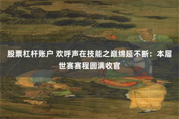股票杠杆账户 欢呼声在技能之巅绵延不断：本届世赛赛程圆满收官