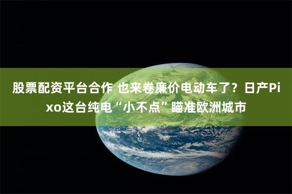 股票配资平台合作 也来卷廉价电动车了？日产Pixo这台纯电“小不点”瞄准欧洲城市