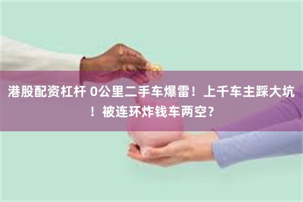 港股配资杠杆 0公里二手车爆雷！上千车主踩大坑！被连环炸钱车两空？