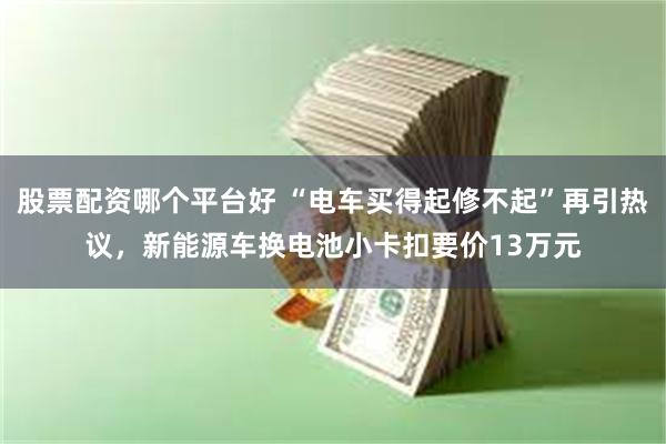 股票配资哪个平台好 “电车买得起修不起”再引热议，新能源车换电池小卡扣要价13万元