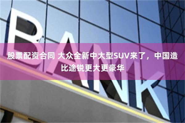 股票配资合同 大众全新中大型SUV来了，中国造比途锐更大更豪华