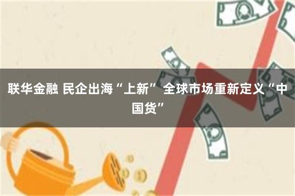 联华金融 民企出海“上新” 全球市场重新定义“中国货”